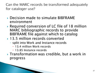 } Decision made to simulate BIBFRAME
environment
} Required conversion of LC file of 18 million
MARC bibliographic records to provide
BIBFRAME file against which to catalog
} 13.5 million records converted
◦ split into Work and Instance records
– 13.4 million Work records
– 13.85 Instance records
} Transformation was credible, but a work in
progress
27
 