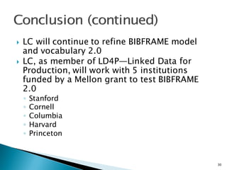 } LC will continue to refine BIBFRAME model
and vocabulary 2.0
} LC, as member of LD4P—Linked Data for
Production, will work with 5 institutions
funded by a Mellon grant to test BIBFRAME
2.0
◦ Stanford
◦ Cornell
◦ Columbia
◦ Harvard
◦ Princeton
30
 