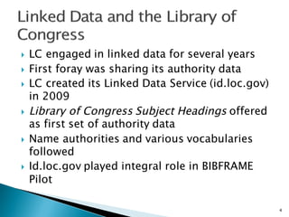 } LC engaged in linked data for several years
} First foray was sharing its authority data
} LC created its Linked Data Service (id.loc.gov)
in 2009
} Library of Congress Subject Headings offered
as first set of authority data
} Name authorities and various vocabularies
followed
} Id.loc.gov played integral role in BIBFRAME
Pilot
4
 