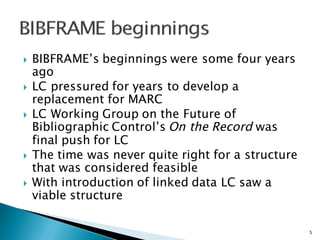 } BIBFRAME’s beginnings were some four years
ago
} LC pressured for years to develop a
replacement for MARC
} LC Working Group on the Future of
Bibliographic Control’s On the Record was
final push for LC
} The time was never quite right for a structure
that was considered feasible
} With introduction of linked data LC saw a
viable structure
5
 