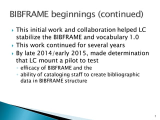 } This initial work and collaboration helped LC
stabilize the BIBFRAME and vocabulary 1.0
} This work continued for several years
} By late 2014/early 2015, made determination
that LC mount a pilot to test
◦ efficacy of BIBFRAME and the
◦ ability of cataloging staff to create bibliographic
data in BIBFRAME structure
7
 