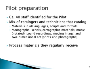 } Ca. 40 staff identified for the Pilot
} Mix of catalogers and technicians that catalog
◦ Materials in all languages, scripts and formats
◦ Monographs, serials, cartographic materials, music
(notated), sound recordings, moving image, and
two-dimensional art (prints and photographs)
} Process materials they regularly receive
8
 