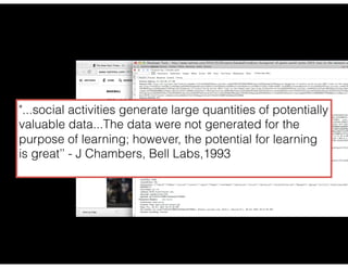 "...social activities generate large quantities of potentially
valuable data...The data were not generated for the
purpose of learning; however, the potential for learning
is great’’ - J Chambers, Bell Labs,1993
 
