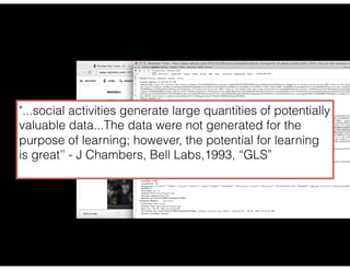 "...social activities generate large quantities of potentially
valuable data...The data were not generated for the
purpose of learning; however, the potential for learning
is great’’ - J Chambers, Bell Labs,1993, “GLS”
 