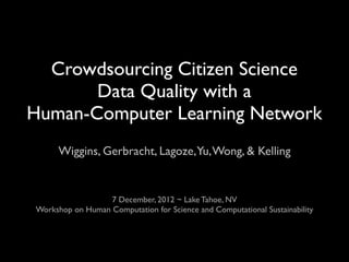 Crowdsourcing Citizen Science
       Data Quality with a
Human-Computer Learning Network
      Wiggins, Gerbracht, Lagoze,Yu, Wong, & Kelling


                  7 December, 2012 ~ Lake Tahoe, NV
Workshop on Human Computation for Science and Computational Sustainability
 