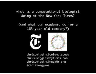 what is a computational biologist
doing at the New York Times?	
!
(and what can academia do for a
163-year old company?)
chris.wiggins@columbia.edu	
chris.wiggins@nytimes.com	
chris.wiggins@hackNY.org	
@chrishwiggins	
 