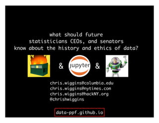 what should future
statisticians CEOs, and senators
know about the history and ethics of data?
chris.wiggins@columbia.edu
& &
chris.wiggins@nytimes.com
chris.wiggins@hackNY.org
@chrishwiggins
data-ppf.github.io
 