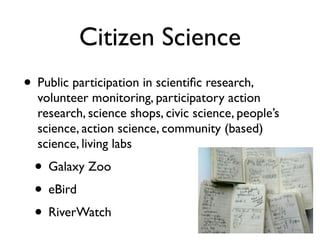 Citizen Science
• Public participation in scientiﬁc research,
  volunteer monitoring, participatory action
  research, science shops, civic science, people’s
  science, action science, community (based)
  science, living labs
  • Galaxy Zoo
  • eBird
  • RiverWatch
 