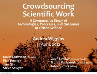 Crowdsourcing	
  
                          Scientiﬁc	
  Work
                             A	
  Comparative	
  Study	
  of	
  
                      Technologies,	
  Processes,	
  and	
  Outcomes	
  
                                   in	
  Citizen	
  Science

                                  Andrea	
  Wiggins
                                   11	
  April,	
  2012

    Kevin	
  Crowston	
  (Advisor)
                                                Geof	
  Bowker	
  (External	
  Reader)
    Rick	
  Bonney
                                                Murali	
  Venkatesh	
  (Internal	
  Reader)
    Jian	
  Qin
                                                John	
  Burdick	
  (Chair)
    Steve	
  Sawyer
Tuesday, May 15, 12
 