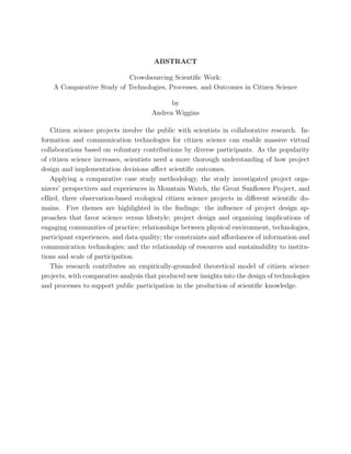 ABSTRACT
Crowdsourcing Scientiﬁc Work:
A Comparative Study of Technologies, Processes, and Outcomes in Citizen Science
by
Andrea Wiggins
Citizen science projects involve the public with scientists in collaborative research. In-
formation and communication technologies for citizen science can enable massive virtual
collaborations based on voluntary contributions by diverse participants. As the popularity
of citizen science increases, scientists need a more thorough understanding of how project
design and implementation decisions aﬀect scientiﬁc outcomes.
Applying a comparative case study methodology, the study investigated project orga-
nizers’ perspectives and experiences in Mountain Watch, the Great Sunﬂower Project, and
eBird, three observation-based ecological citizen science projects in diﬀerent scientiﬁc do-
mains. Five themes are highlighted in the ﬁndings: the inﬂuence of project design ap-
proaches that favor science versus lifestyle; project design and organizing implications of
engaging communities of practice; relationships between physical environment, technologies,
participant experiences, and data quality; the constraints and aﬀordances of information and
communication technologies; and the relationship of resources and sustainability to institu-
tions and scale of participation.
This research contributes an empirically-grounded theoretical model of citizen science
projects, with comparative analysis that produced new insights into the design of technologies
and processes to support public participation in the production of scientiﬁc knowledge.
 