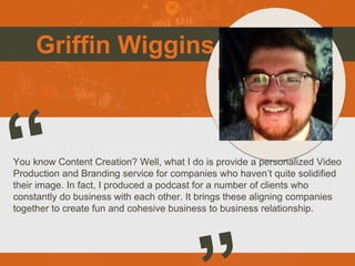Griffin Wiggins
You know Content Creation? Well, what I do is provide a personalized Video
Production and Branding service for companies who haven’t quite solidified
their image. In fact, I produced a podcast for a number of clients who
constantly do business with each other. It brings these aligning companies
together to create fun and cohesive business to business relationship.
Picture of You
Goes Here
 