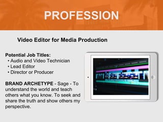 PROFESSION
Potential Job Titles:
• Audio and Video Technician
• Lead Editor
• Director or Producer
BRAND ARCHETYPE - Sage - To
understand the world and teach
others what you know. To seek and
share the truth and show others my
perspective.
Video Editor for Media Production
Picture Relevant
to Your Industry
Goes Here
 