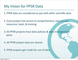 My$Vision$for$PPSR$Data
       1.$PPSR$data$are$considered$on$par$with$other$scien2ﬁc$data

       2.$Every$project$has$access$to$comprehensive,$easyBtoBuse$
       $$$$resources,$tools,$&$training

       3.$All$PPSR$projects$have$data$policies$&$data$management
       $$$$plans

       4.$All$PPSR$project$data$are$shared

       5.$PPSR$projects$get$credit$for$use$of$data


Monday, August 6, 12
 