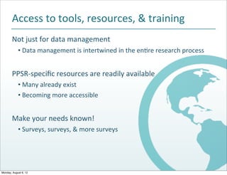 Access$to$tools,$resources,$&$training
       Not$just$for$data$management
            • Data$management$is$intertwined$in$the$enJre$research$process


       PPSRBspeciﬁc$resources$are$readily$available
            • Many$already$exist
            • Becoming$more$accessible


       Make$your$needs$known!
            • Surveys,$surveys,$&$more$surveys




Monday, August 6, 12
 
