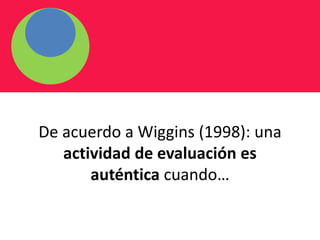 De acuerdo a Wiggins (1998): una
actividad de evaluación es
auténtica cuando…
 
