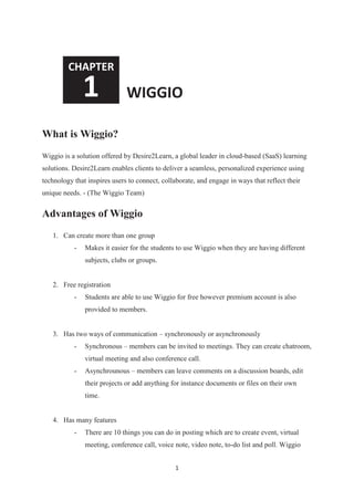 1
What is Wiggio?
Wiggio is a solution offered by Desire2Learn, a global leader in cloud-based (SaaS) learning
solutions. Desire2Learn enables clients to deliver a seamless, personalized experience using
technology that inspires users to connect, collaborate, and engage in ways that reflect their
unique needs. - (The Wiggio Team)
Advantages of Wiggio
1. Can create more than one group
- Makes it easier for the students to use Wiggio when they are having different
subjects, clubs or groups.
2. Free registration
- Students are able to use Wiggio for free however premium account is also
provided to members.
3. Has two ways of communication – synchronously or asynchronously
- Synchronous – members can be invited to meetings. They can create chatroom,
virtual meeting and also conference call.
- Asynchrounous – members can leave comments on a discussion boards, edit
their projects or add anything for instance documents or files on their own
time.
4. Has many features
- There are 10 things you can do in posting which are to create event, virtual
meeting, conference call, voice note, video note, to-do list and poll. Wiggio
CHAPTER
1 WIGGIO
 