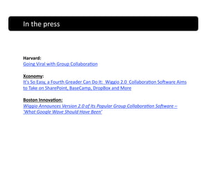 In the press                   In The Press 



Harvard:   
Going Viral with Group Collabora;on 

Xconomy:
It's So Easy, a Fourth Greader Can Do It:  Wiggio 2.0  Collabora;on So_ware Aims 
to Take on SharePoint, BaseCamp, DropBox and More 

Boston Innova)on: 
Wiggio Announces Version 2.0 of Its Popular Group Collabora;on So=ware – 
'What Google Wave Should Have Been’ 
 