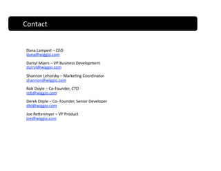 Contact                                Contact 


 Dana Lampert – CEO 
 dana@wiggio.com 
 Darryl Myers – VP Business Development 
 darryl@wiggio.com 
 Shannon Lehotsky – Marke;ng Coordinator  
 shannon@wiggio.com 
 Rob Doyle – Co‐Founder, CTO 
 rob@wiggio.com 
 Derek Doyle – Co‐ Founder, Senior Developer 
 dtd@wiggio.com 
 Joe Recenmyer – VP Product 
 joe@wiggio.com 
 