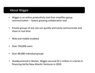 About Wiggio 

•  Wiggio is an online produc;vity tool that simpliﬁes group 
   communica;on ‐‐ fastest growing collabora;on tool 

•  Private groups of any size can quickly and easily communicate and 
   share in real‐;me 

•  Web and mobile‐enabled 

•  Over 750,000 users  

•  Over 80,000 individual groups 

•  Headquartered in Boston, Wiggio secured $2.1 million in a Series A 
   ﬁnancing led by New Atlan;c Ventures in 2010 
 