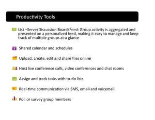 Produc;vity Tools 
Produc;vity Tools 

List –Serve/Discussion Board/Feed: Group ac;vity is aggregated and 
presented on a personalized feed, making it easy to manage and keep 
track of mul;ple groups at‐a glance 

 Shared calendar and schedules  

 Upload, create, edit and share ﬁles online   

 Host live conference calls, video conferences and chat rooms 

 Assign and track tasks with to‐do lists 

 Real‐;me communica;on via SMS, email and voicemail 

 Poll or survey group members 
 