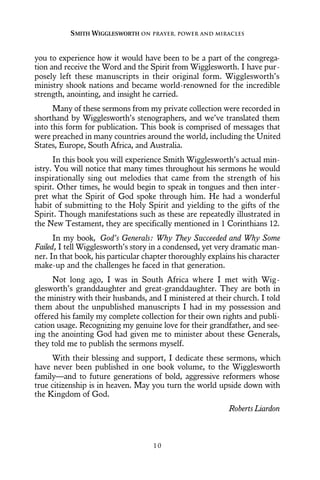 you to experience how it would have been to be a part of the congrega-
tion and receive the Word and the Spirit from Wigglesworth. I have pur-
posely left these manuscripts in their original form. Wigglesworth’s
ministry shook nations and became world-renowned for the incredible
strength, anointing, and insight he carried.
Many of these sermons from my private collection were recorded in
shorthand by Wigglesworth’s stenographers, and we’ve translated them
into this form for publication. This book is comprised of messages that
were preached in many countries around the world, including the United
States, Europe, South Africa, and Australia.
In this book you will experience Smith Wigglesworth’s actual min-
istry. You will notice that many times throughout his sermons he would
inspirationally sing out melodies that came from the strength of his
spirit. Other times, he would begin to speak in tongues and then inter-
pret what the Spirit of God spoke through him. He had a wonderful
habit of submitting to the Holy Spirit and yielding to the gifts of the
Spirit. Though manifestations such as these are repeatedly illustrated in
the New Testament, they are specifically mentioned in 1 Corinthians 12.
In my book, God’s Generals: Why They Succeeded and Why Some
Failed, I tell Wigglesworth’s story in a condensed, yet very dramatic man-
ner. In that book, his particular chapter thoroughly explains his character
make-up and the challenges he faced in that generation.
Not long ago, I was in South Africa where I met with Wig-
glesworth’s granddaughter and great-granddaughter. They are both in
the ministry with their husbands, and I ministered at their church. I told
them about the unpublished manuscripts I had in my possession and
offered his family my complete collection for their own rights and publi-
cation usage. Recognizing my genuine love for their grandfather, and see-
ing the anointing God had given me to minister about these Generals,
they told me to publish the sermons myself.
With their blessing and support, I dedicate these sermons, which
have never been published in one book volume, to the Wigglesworth
family—and to future generations of bold, aggressive reformers whose
true citizenship is in heaven. May you turn the world upside down with
the Kingdom of God.
Roberts Liardon
SMITH WIGGLESWORTH ON PRAYER, POWER AND MIRACLES
1 0
 