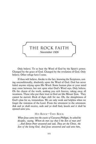 THE ROCK FAITH
November 1926
Only believe. To so hear the Word of God by the Spirit’s power.
Changed by the grace of God. Changed by the revelation of God. Only
believe. Other refuge have I none.
If thou wilt believe. Awake to the fact, knowing the Scriptures, rest-
ing unconditionally, absolutely upon the Word of God. God has never
failed anyone relying upon His Word. Some human plan or your mind
may come between, but rest upon what God’s Word says. Only believe.
Oh the charm of the truth, making you rich forever, taking away all
weariness. Those who put their trust in God are like Mount Zion. They
cannot be moved. Rock of Ages cleft for me. Oh, the almightiness of
God’s plan for us, tremendous. We are only weak and helpless when we
forget the visitation of the Lord. From the uttermost to the uttermost.
Ask and ye shall receive, seek and ye shall find, knock and it shall be
opened unto you.
HIS ROCK—THIS ROCK
When Jesus came into the coasts of Caesarea Phillippi, he asked his
disciples, saying, Whom do men say that I the Son of man am?
...And Simon Peter answered and said, Thou art the Christ, the
Son of the living God. And Jesus answered and said unto him,
101
 