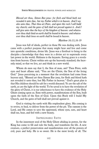 Blessed art thou, Simon Bar-jona: for flesh and blood hath not
revealed it unto thee, but my Father which is in heaven. And I say
also unto thee, That thou art Peter, and upon this rock I will build
my church; and the gates of hell shall not prevail against it. And I
will give unto thee the keys of the kingdom of heaven: and whatso-
ever thou shalt bind on earth shall be bound in heaven: and whatso-
ever thou shalt loose on earth shall be loosed in heaven.
Matthew 16:13,16-19
Jesus was full of ideals, perfect in those He was dealing with. Jesus
came with a perfect purpose that many might hear and live and come
into apostolic conditions, divine life. Jesus was a firstfruit to bring to the
disciples a knowledge that they were in a divine act to supersede every
last power in the world. Holiness is the keynote. Saving grace is a revela-
tion from heaven. Christ within sets up the heavenly standard, the heav-
enly mind, so that we live, act and think in a new world.
Whom do men say that I, the Son of man, am? Then Peter, with
eyes and heart aflame said, “You are the Christ, the Son of the living
God.” Jesus perceiving in a moment that the revelation had come from
heaven said, “Blessed art thou Simon Bar-jona, for flesh and blood hath
not revealed it unto thee, but My Father in heaven.” God’s great plan is
that His children should be salt for a world diseased. Ye are the salt of the
earth, ye are the light of the world. To be saved is to have the revelation of
the glory of Christ, it is our inheritance to have the evidence of the Holy
Ghost coming upon us. Sons with power, manifestations of the Son, built
upon the faith of the Son of God. Upon this Rock will I build My
Church, and the gates of hell shall not prevail against it.
God is visiting the earth with His resplendent glory. His coming is
to revive, to heal, to deliver from the power of the pit. The ransom is the
Lord, and He comes to save the oppressed, whose eyes, ears, and heart
shall see, hear, and feel with a new beauty.
IMPREGNABLE FAITH
In the innermost soul of the Holy Ghost abiding in power, for the
King has come to fill and rule the body, and transform the life. A new
creature, a perfect preservation and manifestation over all the powers of
evil, pure and holy. He is so sweet. He is the most lovely of all. The
SMITH WIGGLESWORTH ON PRAYER, POWER AND MIRACLES
102
 
