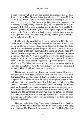 bruised reed He will not break nor quench the smoking flax. God has
designed, by the Holy Ghost, to bring forth character divine. As He is, so
are we in this world. God has saved and chosen and equipped that those
bound by satan may go free. Jesus is speaking to the disciples on a plan
of ministry. “Verily, verily, I say unto you, He that believeth on me, the
works that I do shall he do also; and greater works than these shall he do;
because I go unto my Father” (John 14:12), laying emphasis on the fact
of this truth, faith, and Christ’s Rock are one and the same structure,
rock! Upon this Rock I will build My Church, and the gates of hell shall
not prevail against it. Rock!
Emblematic of a living faith, a divine principle, what God the Holy
Ghost has to create and bring forth within us. No devil or evil power
should be allowed to remain where we are. Jesus was teaching His disci-
ples that as they believed greater things would be accomplished because
He was going. Upon this Rock! Upon this living faith will I build My
Church. Whatsoever ye bind or loose on earth shall be bound or loosed
in heaven, (Matt. 16:19). Keep in mind this word, satan has tremendous
power in the world, and people suffer as they never would if they only
knew the truth, which cannot be gainsaid. Upon this Rock will I build
My Church. The Kingdom, the new birth come with power, upon this
Rock, this living faith. This awful responsibility, that unless I believe and
act on this Word, it will not be operative in others.
Ninety percent and more diseases are satanic power. How many
here received a touch from Jesus this afternoon, and were loosed from
their pains? How was this accomplished? By binding and destroying the
evil power in the Name of Jesus. Not only are we given power to loose
and bind, but Jesus says the gates of hell shall not prevail against His
Church. There must be the fellowship of Christ’s sufferings. He has suf-
fered for the people, there must be an entering in, a compassion, we are
to be moved in union with needy sufferers. Jesus was moved with com-
passion. Oh, the compassion of Jesus! We must be moved, the compas-
sion taking us to the place of delivering the people. God knows all about
this meeting, and we have power to bind or loose in the Name of Jesus.
Who would believe?
Have ye received the Holy Ghost since ye believed? After God has
saved you by His power He wants you to be illuminators of the King,
new creations. The King is already on the throne, the Holy Ghost has
The Rock Faith
103
 