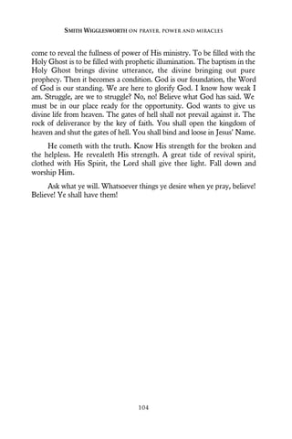 come to reveal the fullness of power of His ministry. To be filled with the
Holy Ghost is to be filled with prophetic illumination. The baptism in the
Holy Ghost brings divine utterance, the divine bringing out pure
prophecy. Then it becomes a condition. God is our foundation, the Word
of God is our standing. We are here to glorify God. I know how weak I
am. Struggle, are we to struggle? No, no! Believe what God has said. We
must be in our place ready for the opportunity. God wants to give us
divine life from heaven. The gates of hell shall not prevail against it. The
rock of deliverance by the key of faith. You shall open the kingdom of
heaven and shut the gates of hell. You shall bind and loose in Jesus’ Name.
He cometh with the truth. Know His strength for the broken and
the helpless. He revealeth His strength. A great tide of revival spirit,
clothed with His Spirit, the Lord shall give thee light. Fall down and
worship Him.
Ask what ye will. Whatsoever things ye desire when ye pray, believe!
Believe! Ye shall have them!
SMITH WIGGLESWORTH ON PRAYER, POWER AND MIRACLES
104
 