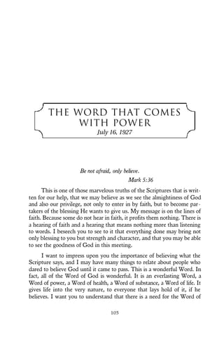 THE WORD THAT COMES
WITH POWER
July 16, 1927
Be not afraid, only believe.
Mark 5:36
This is one of those marvelous truths of the Scriptures that is writ-
ten for our help, that we may believe as we see the almightiness of God
and also our privilege, not only to enter in by faith, but to become par-
takers of the blessing He wants to give us. My message is on the lines of
faith. Because some do not hear in faith, it profits them nothing. There is
a hearing of faith and a hearing that means nothing more than listening
to words. I beseech you to see to it that everything done may bring not
only blessing to you but strength and character, and that you may be able
to see the goodness of God in this meeting.
I want to impress upon you the importance of believing what the
Scripture says, and I may have many things to relate about people who
dared to believe God until it came to pass. This is a wonderful Word. In
fact, all of the Word of God is wonderful. It is an everlasting Word, a
Word of power, a Word of health, a Word of substance, a Word of life. It
gives life into the very nature, to everyone that lays hold of it, if he
believes. I want you to understand that there is a need for the Word of
105
 