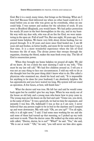 God. But it is a need, many times, that brings us the blessing. What am I
here for? Because God delivered me when no other hand could do it. I
stand before you as one who was given up by everybody, when no one
could help. I was earnest and zealous for the salvation of souls. If you
were in Bradford (England), you would know. We had police protection
for nearly 20 years in the best thoroughfare in the city, and in my hum-
ble way with my dear wife, who was all on fire for God, we were minis-
tering in the open air. Full of zeal? Yes. But one night, 30 years ago, I was
carried home helpless. We knew very little about divine healing, but we
prayed through. It is 30 years and more since God healed me. I am 68
years old and fresher, in better health, and more fit for work than I was at
that time. It is a most wonderful experience when the life of God
becomes the life of man. The divine power that sweeps through the
organism, cleaning the blood, makes the man fresh every day. The life of
God is resurrection power.
When they brought me home helpless we prayed all night. We did
all we knew. At ten o’clock the next morning I said to my wife, “This
must be my last roll call.” We had five children around us. I tell you it
was not an easy thing to face our circumstances. I told my wife to do as
she thought best but the poor thing didn’t know what to do. She called a
physician who examined me, shook his head and said, “It is impossible
for anything to be done for your husband; I am absolutely helpless. He
has appendicitis and you have waited too long. His system will not stand
an operation. A few hours, at best, will finish him.”
What the doctor said was true. He left her and said he would come
back again but he couldn’t give her any hope. When he was nicely out of
the house an old lady and a young man who knew how to pray came in.
The young man put his knees on the bed and said: “Come out, you devil,
in the name of Jesus.” It was a good job, we had no time for argument, and
instantly I was free. Oh, hallelujah! I was as free as I am now. I never
believed that any person ought to be in bed in the daytime and I jumped
up and went downstairs. My wife said: “Oh, are you up?” “I’m all right,
wife; it is all right now,” I said. I had some men working for me and she
said none of them had turned up that morning, so I picked up my tools
and went to work. Then the doctor came. He walked up the stairs and my
wife called, “Doctor, doctor, he is out!” “What?” he said. “Yes,” she said,
“He is out at work.” “Oh,” he said, “you will never see him alive again.
SMITH WIGGLESWORTH ON PRAYER, POWER AND MIRACLES
106
 