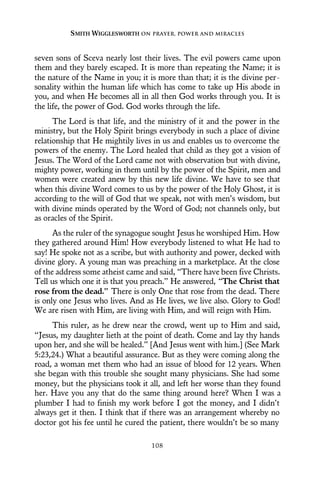 seven sons of Sceva nearly lost their lives. The evil powers came upon
them and they barely escaped. It is more than repeating the Name; it is
the nature of the Name in you; it is more than that; it is the divine per-
sonality within the human life which has come to take up His abode in
you, and when He becomes all in all then God works through you. It is
the life, the power of God. God works through the life.
The Lord is that life, and the ministry of it and the power in the
ministry, but the Holy Spirit brings everybody in such a place of divine
relationship that He mightily lives in us and enables us to overcome the
powers of the enemy. The Lord healed that child as they got a vision of
Jesus. The Word of the Lord came not with observation but with divine,
mighty power, working in them until by the power of the Spirit, men and
women were created anew by this new life divine. We have to see that
when this divine Word comes to us by the power of the Holy Ghost, it is
according to the will of God that we speak, not with men’s wisdom, but
with divine minds operated by the Word of God; not channels only, but
as oracles of the Spirit.
As the ruler of the synagogue sought Jesus he worshiped Him. How
they gathered around Him! How everybody listened to what He had to
say! He spoke not as a scribe, but with authority and power, decked with
divine glory. A young man was preaching in a marketplace. At the close
of the address some atheist came and said, “There have been five Christs.
Tell us which one it is that you preach.” He answered, “The Christ that
rose from the dead.” There is only One that rose from the dead. There
is only one Jesus who lives. And as He lives, we live also. Glory to God!
We are risen with Him, are living with Him, and will reign with Him.
This ruler, as he drew near the crowd, went up to Him and said,
“Jesus, my daughter lieth at the point of death. Come and lay thy hands
upon her, and she will be healed.” [And Jesus went with him.] (See Mark
5:23,24.) What a beautiful assurance. But as they were coming along the
road, a woman met them who had an issue of blood for 12 years. When
she began with this trouble she sought many physicians. She had some
money, but the physicians took it all, and left her worse than they found
her. Have you any that do the same thing around here? When I was a
plumber I had to finish my work before I got the money, and I didn’t
always get it then. I think that if there was an arrangement whereby no
doctor got his fee until he cured the patient, there wouldn’t be so many
SMITH WIGGLESWORTH ON PRAYER, POWER AND MIRACLES
108
 