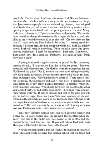 people die. Twelve years of sickness this woman had. She needed some-
one now who could heal without money, for she was bankrupt and help-
less. Jesus comes to people that are withered up, diseased, lame, crippled
in all kinds of ways, and when He comes there is liberty to the captive,
opening of eyes to the blind, and the opening of ears to the deaf. Many
had said to this woman, “If you had only been with us today. We saw the
most marvelous things, the crooked made straight, the lame to walk, the
blind to see”—and the woman 12 years sick said, “Oh, you make me feel
that if I could only see Him I should be healed.” It strengthened her
faith and it became firm. She had a purpose within her. Faith is a mighty
power. Faith will reach at everything. When real faith comes into opera-
tion you will not say, “I don’t feel much better.” Faith says, “I am whole.”
Faith doesn’t say, “It’s a lame leg.” Faith says, “My leg is all right.” Faith
never sees a goiter.
A young woman with a goiter came to be prayed for. In a testimony
meeting she said, “I do praise the Lord for healing my goiter.” She went
home and said to her mother, “Oh Mother, when the man prayed for me,
God healed my goiter.” For 12 months she went about telling everybody
how God healed her goiter. Twelve months afterward I was in the same
place and people said, “How big that lady’s goiter is!” There came a time
for testimony. She jumped up and said, “I was here 12 months ago and
God healed me of my goiter. Such a marvelous 12 months!” when she
went home her folks said, “You should have seen the people today when
you testified that God had healed your goiter. They think there is some-
thing wrong with you. If you go upstairs and look in the glass you will
see the goiter is bigger than ever it was.” She went upstairs, but she did-
n’t look in the glass. She got down on her knees and said, “O Lord, let all
the people know just as You have let me know, how wonderfully You have
healed me.” The next morning her neck was as perfect as any neck you
ever saw. Faith never looks. Faith praises God—it is done!
This poor, helpless woman who had been growing weaker and
weaker for 12 years pushed into the crowded thoroughfare when she
knew Jesus was in the midst. She was stirred to the depths, and she
pushed through and touched Him. If you will believe God and touch
Him, you will be healed at once. Jesus is the Healer!
Now listen! Some people put the touch of the Lord in the place of
faith. The Lord would not have that woman believe that the touch had
The Word That Comes With Power
109
 