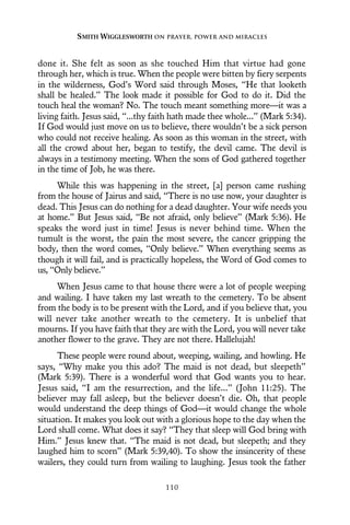 done it. She felt as soon as she touched Him that virtue had gone
through her, which is true. When the people were bitten by fiery serpents
in the wilderness, God’s Word said through Moses, “He that looketh
shall be healed.” The look made it possible for God to do it. Did the
touch heal the woman? No. The touch meant something more—it was a
living faith. Jesus said, “...thy faith hath made thee whole...” (Mark 5:34).
If God would just move on us to believe, there wouldn’t be a sick person
who could not receive healing. As soon as this woman in the street, with
all the crowd about her, began to testify, the devil came. The devil is
always in a testimony meeting. When the sons of God gathered together
in the time of Job, he was there.
While this was happening in the street, [a] person came rushing
from the house of Jairus and said, “There is no use now, your daughter is
dead. This Jesus can do nothing for a dead daughter. Your wife needs you
at home.” But Jesus said, “Be not afraid, only believe” (Mark 5:36). He
speaks the word just in time! Jesus is never behind time. When the
tumult is the worst, the pain the most severe, the cancer gripping the
body, then the word comes, “Only believe.” When everything seems as
though it will fail, and is practically hopeless, the Word of God comes to
us, “Only believe.”
When Jesus came to that house there were a lot of people weeping
and wailing. I have taken my last wreath to the cemetery. To be absent
from the body is to be present with the Lord, and if you believe that, you
will never take another wreath to the cemetery. It is unbelief that
mourns. If you have faith that they are with the Lord, you will never take
another flower to the grave. They are not there. Hallelujah!
These people were round about, weeping, wailing, and howling. He
says, “Why make you this ado? The maid is not dead, but sleepeth”
(Mark 5:39). There is a wonderful word that God wants you to hear.
Jesus said, “I am the resurrection, and the life...” (John 11:25). The
believer may fall asleep, but the believer doesn’t die. Oh, that people
would understand the deep things of God—it would change the whole
situation. It makes you look out with a glorious hope to the day when the
Lord shall come. What does it say? “They that sleep will God bring with
Him.” Jesus knew that. “The maid is not dead, but sleepeth; and they
laughed him to scorn” (Mark 5:39,40). To show the insincerity of these
wailers, they could turn from wailing to laughing. Jesus took the father
SMITH WIGGLESWORTH ON PRAYER, POWER AND MIRACLES
110
 