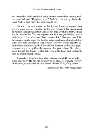 and the mother of the maid and, going into the room where she was, took
her hand and said, “Daughter, arise.” And the child sat up. Praise the
Lord! And He said, “Give her something to eat.”
Oh, the remarkableness of our Lord Jesus! I want to impress upon
you the importance of realizing that He is in the midst. No person need
be without the knowledge that they are not only saved, but that God can
live in these bodies. You are begotten the moment you believe, unto a
lively hope. “He that believeth hath eternal life.” You have eternal life
the moment you believe. The first life is temporal, natural, material, but
in the new birth you exist as long as God—forever—we are begotten by
an incorruptible power, by the Word of God. The new birth is unto right-
eousness, begotten by God the moment that you believe. God always
saves through the heart. He that believeth in the heart and confesseth
with his mouth shall be saved.
Jesus is here tonight to loose them who are bound. If you are suffer-
ing in your body. He will heal you now as we pray. He is saying to every
sin-sick soul, to every disease-smitten one. “Be not afraid, Only believe.”
Published in The Pentecostal Evangel
The Word That Comes With Power
111
 