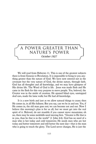 A POWER GREATER THAN
NATURE’S POWER
October 1927
We will read from Hebrews 11. This is one of the greatest subjects
there is from Genesis to Revelation. It is impossible to bring to you any-
thing greater than the nature of God. We have now entered not in the
covenant but the very nature of God, the divine nature, through faith.
God has all thoughts and all knowledge, and we may have glimpses of
His divine life. The Word of God is life. Jesus was made flesh and He
came in the flesh for this very purpose to move people. Yes, beloved, the
Creator was in the midst of creation. He opened blind eyes, unstopped
deaf ears, made the lame walk; but He had all knowledge.
It is a new birth and just as we allow natural things to cease; then
He comes in, in all His fullness. But you say, can we be in and out. Yes, if
He comes in, the old man goes out; we can become out and out. Now I
believe this morning’s plan is for us all, but we must get into the real
spirit of it. Beloved, do not stumble if you cannot move mountains; oh
no, there may be some molehills need moving first. “Greater is He that is
in you, than he that is in the world” (1 John 4:4). God has no need of a
man who is hot today and cold tomorrow; He needs men who are hot
today and hotter tomorrow and still hotter the next day—that is the man
who is going to touch the glory. The Lord never changes, He is just the
113
 