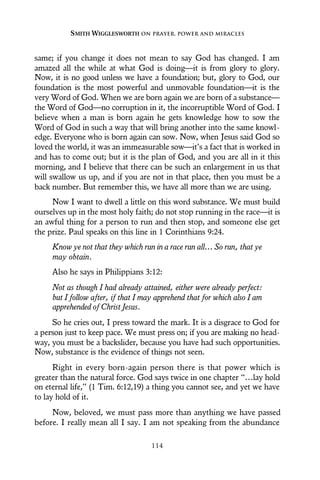 same; if you change it does not mean to say God has changed. I am
amazed all the while at what God is doing—it is from glory to glory.
Now, it is no good unless we have a foundation; but, glory to God, our
foundation is the most powerful and unmovable foundation—it is the
very Word of God. When we are born again we are born of a substance—
the Word of God—no corruption in it, the incorruptible Word of God. I
believe when a man is born again he gets knowledge how to sow the
Word of God in such a way that will bring another into the same knowl-
edge. Everyone who is born again can sow. Now, when Jesus said God so
loved the world, it was an immeasurable sow—it’s a fact that is worked in
and has to come out; but it is the plan of God, and you are all in it this
morning, and I believe that there can be such an enlargement in us that
will swallow us up, and if you are not in that place, then you must be a
back number. But remember this, we have all more than we are using.
Now I want to dwell a little on this word substance. We must build
ourselves up in the most holy faith; do not stop running in the race—it is
an awful thing for a person to run and then stop, and someone else get
the prize. Paul speaks on this line in 1 Corinthians 9:24.
Know ye not that they which run in a race run all… So run, that ye
may obtain.
Also he says in Philippians 3:12:
Not as though I had already attained, either were already perfect:
but I follow after, if that I may apprehend that for which also I am
apprehended of Christ Jesus.
So he cries out, I press toward the mark. It is a disgrace to God for
a person just to keep pace. We must press on; if you are making no head-
way, you must be a backslider, because you have had such opportunities.
Now, substance is the evidence of things not seen.
Right in every born-again person there is that power which is
greater than the natural force. God says twice in one chapter “…lay hold
on eternal life,” (1 Tim. 6:12,19) a thing you cannot see, and yet we have
to lay hold of it.
Now, beloved, we must pass more than anything we have passed
before. I really mean all I say. I am not speaking from the abundance
SMITH WIGGLESWORTH ON PRAYER, POWER AND MIRACLES
114
 