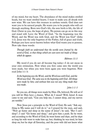 of my mind, but my heart. The abundance of the mind makes swelled
heads, but we want swelled hearts. I want to make you all drunk with
new wine. We can have this treasure in earthen vessels. God does not
want you to be natural people. He wants you to be people who will cut
through anything. Born into God’s life, the new birth is life, the life of
God. Christ in you, the hope of glory. No person can go on in this way
and stand still. Love the Word of God. “In the beginning was the
Word, and the Word was with God, and the Word was God” (John
1:1). Jesus was the only begotten of the Father, full of grace and truth.
Perhaps you have never known before what God wants you to possess.
Now take these words:
Through faith we understand that the worlds were framed by the
word of God, so that things which are seen were not made of things
which do appear.
Hebrews 11:3
My word if you do not all become big today—I do not mean in
your own estimation. Now when you first came into the world you
were made, but when you were born again you were begotten. Now
read John 1:1-3:
In the beginning was the Word, and the Word was with God, and the
Word was God. The same was in the beginning with God. All things
were made by him; and without him was not any thing made that
was made.
John 1:1-3
So you see, all things were made by Him. Oh, beloved, He will act if
you will let Him have a chance. What do I mean? Well, listen! A man
came to me and said, “Can you help me, I cannot sleep, and my nerves
are terrible.”
Now Jesus put a principle in the Word of God, He said, “Ask any-
thing in My name and I will do it,” so I prayed for the man, and said,
“Now go home and sleep in the name of Jesus”; he said, “But I can’t
sleep”; I said “Go home and sleep,” and gave him a push. So he went,
and according to the Word of God, he went home and slept, and he slept
so long his wife went to wake him up, but, thinking he was tired, let him
sleep on; but he slept all Saturday, and the poor wife did not know what
A Power Greater than Nature’s Power
115
 
