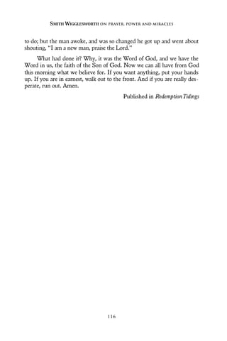 to do; but the man awoke, and was so changed he got up and went about
shouting, “I am a new man, praise the Lord.”
What had done it? Why, it was the Word of God, and we have the
Word in us, the faith of the Son of God. Now we can all have from God
this morning what we believe for. If you want anything, put your hands
up. If you are in earnest, walk out to the front. And if you are really des-
perate, run out. Amen.
Published in RedemptionTidings
SMITH WIGGLESWORTH ON PRAYER, POWER AND MIRACLES
116
 