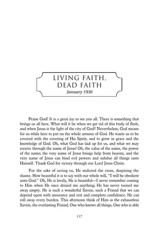 LIVING FAITH,
DEAD FAITH
January 1930
Praise God! It is a great joy to see you all. There is something that
brings us all here. What will it be when we get rid of this body of flesh,
and when Jesus is the light of the city of God? Nevertheless, God means
for us while here to put on the whole armour of God. He wants us to be
covered with the covering of His Spirit, and to grow in grace and the
knowledge of God. Oh, what God has laid up for us, and what we may
receive through the name of Jesus! Oh, the value of the name, the power
of the name; the very name of Jesus brings help from heaven, and the
very name of Jesus can bind evil powers and subdue all things unto
Himself. Thank God for victory through our Lord Jesus Christ.
For the sake of saving us, He endured the cross, despising the
shame. How beautiful it is to say with our whole will, “I will be obedient
unto God.” Oh, He is lovely, He is beautiful—I never remember coming
to Him when He once denied me anything; He has never turned me
away empty. He is such a wonderful Savior, such a Friend that we can
depend upon with assurance and rest and complete confidence. He can
roll away every burden. This afternoon think of Him as the exhaustless
Savior, the everlasting Friend, One who knows all things, One who is able
117
 