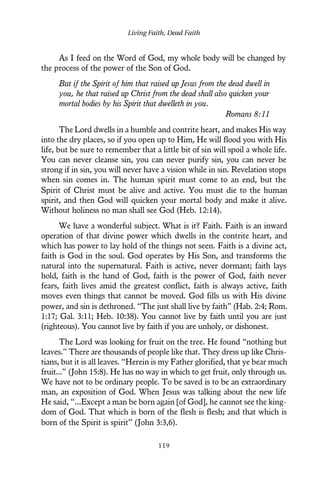 As I feed on the Word of God, my whole body will be changed by
the process of the power of the Son of God.
But if the Spirit of him that raised up Jesus from the dead dwell in
you, he that raised up Christ from the dead shall also quicken your
mortal bodies by his Spirit that dwelleth in you.
Romans 8:11
The Lord dwells in a humble and contrite heart, and makes His way
into the dry places, so if you open up to Him, He will flood you with His
life, but be sure to remember that a little bit of sin will spoil a whole life.
You can never cleanse sin, you can never purify sin, you can never be
strong if in sin, you will never have a vision while in sin. Revelation stops
when sin comes in. The human spirit must come to an end, but the
Spirit of Christ must be alive and active. You must die to the human
spirit, and then God will quicken your mortal body and make it alive.
Without holiness no man shall see God (Heb. 12:14).
We have a wonderful subject. What is it? Faith. Faith is an inward
operation of that divine power which dwells in the contrite heart, and
which has power to lay hold of the things not seen. Faith is a divine act,
faith is God in the soul. God operates by His Son, and transforms the
natural into the supernatural. Faith is active, never dormant; faith lays
hold, faith is the hand of God, faith is the power of God, faith never
fears, faith lives amid the greatest conflict, faith is always active, faith
moves even things that cannot be moved. God fills us with His divine
power, and sin is dethroned. “The just shall live by faith” (Hab. 2:4; Rom.
1:17; Gal. 3:11; Heb. 10:38). You cannot live by faith until you are just
(righteous). You cannot live by faith if you are unholy, or dishonest.
The Lord was looking for fruit on the tree. He found “nothing but
leaves.” There are thousands of people like that. They dress up like Chris-
tians, but it is all leaves. “Herein is my Father glorified, that ye bear much
fruit...” (John 15:8). He has no way in which to get fruit, only through us.
We have not to be ordinary people. To be saved is to be an extraordinary
man, an exposition of God. When Jesus was talking about the new life
He said, “...Except a man be born again [of God], he cannot see the king-
dom of God. That which is born of the flesh is flesh; and that which is
born of the Spirit is spirit” (John 3:3,6).
Living Faith, Dead Faith
119
 