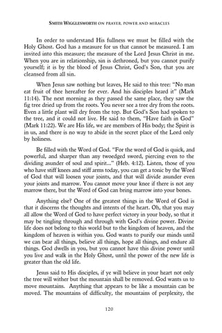 In order to understand His fullness we must be filled with the
Holy Ghost. God has a measure for us that cannot be measured. I am
invited into this measure; the measure of the Lord Jesus Christ in me.
When you are in relationship, sin is dethroned, but you cannot purify
yourself; it is by the blood of Jesus Christ, God’s Son, that you are
cleansed from all sin.
When Jesus saw nothing but leaves, He said to this tree: “No man
eat fruit of thee hereafter for ever. And his disciples heard it” (Mark
11:14). The next morning as they passed the same place, they saw the
fig tree dried up from the roots. You never see a tree dry from the roots.
Even a little plant will dry from the top. But God’s Son had spoken to
the tree, and it could not live. He said to them, “Have faith in God”
(Mark 11:22). We are His life, we are members of His body; the Spirit is
in us, and there is no way to abide in the secret place of the Lord only
by holiness.
Be filled with the Word of God. “For the word of God is quick, and
powerful, and sharper than any twoedged sword, piercing even to the
dividing asunder of soul and spirit...” (Heb. 4:12). Listen, those of you
who have stiff knees and stiff arms today, you can get a tonic by the Word
of God that will loosen your joints, and that will divide asunder even
your joints and marrow. You cannot move your knee if there is not any
marrow there, but the Word of God can bring marrow into your bones.
Anything else? One of the greatest things in the Word of God is
that it discerns the thoughts and intents of the heart. Oh, that you may
all allow the Word of God to have perfect victory in your body, so that it
may be tingling through and through with God’s divine power. Divine
life does not belong to this world but to the kingdom of heaven, and the
kingdom of heaven is within you. God wants to purify our minds until
we can bear all things, believe all things, hope all things, and endure all
things. God dwells in you, but you cannot have this divine power until
you live and walk in the Holy Ghost, until the power of the new life is
greater than the old life.
Jesus said to His disciples, if ye will believe in your heart not only
the tree will wither but the mountain shall be removed. God wants us to
move mountains. Anything that appears to be like a mountain can be
moved. The mountains of difficulty, the mountains of perplexity, the
SMITH WIGGLESWORTH ON PRAYER, POWER AND MIRACLES
120
 