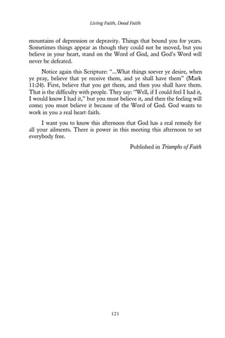 mountains of depression or depravity. Things that bound you for years.
Sometimes things appear as though they could not be moved, but you
believe in your heart, stand on the Word of God, and God’s Word will
never be defeated.
Notice again this Scripture: “...What things soever ye desire, when
ye pray, believe that ye receive them, and ye shall have them” (Mark
11:24). First, believe that you get them, and then you shall have them.
That is the difficulty with people. They say: “Well, if I could feel I had it,
I would know I had it,” but you must believe it, and then the feeling will
come; you must believe it because of the Word of God. God wants to
work in you a real heart-faith.
I want you to know this afternoon that God has a real remedy for
all your ailments. There is power in this meeting this afternoon to set
everybody free.
Published in Triumphs of Faith
Living Faith, Dead Faith
121
 
