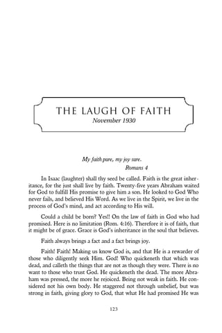 THE LAUGH OF FAITH
November 1930
My faith pure, my joy sure.
Romans 4
In Isaac (laughter) shall thy seed be called. Faith is the great inher-
itance, for the just shall live by faith. Twenty-five years Abraham waited
for God to fulfill His promise to give him a son. He looked to God Who
never fails, and believed His Word. As we live in the Spirit, we live in the
process of God’s mind, and act according to His will.
Could a child be born? Yes!! On the law of faith in God who had
promised. Here is no limitation (Rom. 4:16). Therefore it is of faith, that
it might be of grace. Grace is God’s inheritance in the soul that believes.
Faith always brings a fact and a fact brings joy.
Faith! Faith! Making us know God is, and that He is a rewarder of
those who diligently seek Him. God! Who quickeneth that which was
dead, and calleth the things that are not as though they were. There is no
want to those who trust God. He quickeneth the dead. The more Abra-
ham was pressed, the more he rejoiced. Being not weak in faith. He con-
sidered not his own body. He staggered not through unbelief, but was
strong in faith, giving glory to God, that what He had promised He was
123
 