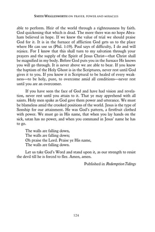 able to perform. Heir of the world through a righteousness by faith.
God quickening that which is dead. The more there was no hope Abra-
ham believed in hope. If we knew the value of trial we should praise
God for it. It is in the furnace of affliction God gets us to the place
where He can use us (Phil. 1:19). Paul says of difficulty, I do and will
rejoice. For I know that this shall turn to my salvation through your
prayers and the supply of the Spirit of Jesus Christ—that Christ shall
be magnified in my body. Before God puts you in the furnace He knows
you will go through. It is never above we are able to bear. If you know
the baptism of the Holy Ghost is in the Scriptures, never rest until God
gives it to you. If you know it is Scriptural to be healed of every weak-
ness—to be holy, pure, to overcome amid all conditions—never rest
until you are an overcomer.
If you have seen the face of God and have had vision and revela-
tion, never rest until you attain to it. That ye may apprehend with all
saints. Holy men spake as God gave them power and utterance. We must
be blameless amid the crooked positions of the world. Jesus is the type of
Sonship for our attainment. He was God’s pattern, a firstfruit clothed
with power. We must go in His name, that when you lay hands on the
sick, satan has no power, and when you command in Jesus’ name he has
to go.
The walls are falling down,
The walls are falling down;
Oh praise the Lord. Praise ye His name,
The walls are falling down.
Let us take God’s Word and stand upon it, as our strength to resist
the devil till he is forced to flee. Amen, amen.
Published in RedemptionTidings
SMITH WIGGLESWORTH ON PRAYER, POWER AND MIRACLES
124
 