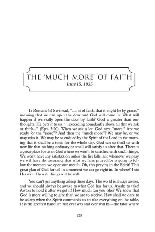 THE ‘MUCH MORE’ OF FAITH
June 15, 1935
In Romans 4:16 we read, “...it is of faith, that it might be by grace,”
meaning that we can open the door and God will come in. What will
happen if we really open the door by faith? God is greater than our
thoughts. He puts it to us, “...exceeding abundantly above all that we ask
or think...” (Eph. 3:20). When we ask a lot, God says “more.” Are we
ready for the “more”? And then the “much more”? We may be, or we
may miss it. We may be so endued by the Spirit of the Lord in the morn-
ing that it shall be a tonic for the whole day. God can so thrill us with
new life that nothing ordinary or small will satisfy us after that. There is
a great place for us in God where we won’t be satisfied with small things.
We won’t have any satisfaction unless the fire falls, and whenever we pray
we will have the assurance that what we have prayed for is going to fol-
low the moment we open our mouth. Oh, this praying in the Spirit! This
great plan of God for us! In a moment we can go right in. In where? Into
His will. Then all things will be well.
You can’t get anything asleep these days. The world is always awake,
and we should always be awake to what God has for us. Awake to take!
Awake to hold it after we get it! How much can you take? We know that
God is more willing to give than we are to receive. How shall we dare to
be asleep when the Spirit commands us to take everything on the table.
It is the greatest banquet that ever was and ever will be—the table where
125
 