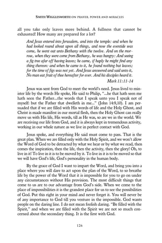 all you take only leaves more behind. A fullness that cannot be
exhausted! How many are prepared for a lot?
And Jesus entered into Jerusalem, and into the temple: and when he
had looked round about upon all things, and now the eventide was
come, he went out unto Bethany with the twelve. And on the mor-
row, when they were come from Bethany, he was hungry: And seeing
a fig tree afar off having leaves; he came, if haply he might find any
thing thereon: and when he came to it, he found nothing but leaves;
for the time of figs was not yet. And Jesus answered and said unto it,
No man eat fruit of thee hereafter for ever. And his disciples heard it.
Mark 11:11-14
Jesus was sent from God to meet the world’s need. Jesus lived to min-
ister life by the words He spoke, He said to Philip, “...he that hath seen me
hath seen the Father...the words that I speak unto you I speak not of
myself: but the Father that dwelleth in me...” (John 14:9,10). I am per-
suaded that if we are filled with His words of life and the Holy Ghost, and
Christ is made manifest in our mortal flesh, then the Holy Ghost can really
move us with His life, His words, till as He was, so are we in the world. We
are receiving our life from God, and it is always kept in tremendous activity,
working in our whole nature as we live in perfect contact with God.
Jesus spoke, and everything He said must come to pass. That is the
great plan. When we are filled only with the Holy Spirit, and we won’t allow
the Word of God to be detracted by what we hear or by what we read, then
comes the inspiration, then the life, then the activity, then the glory! Oh, to
live in it! To live in it is to be moved by it. To live in it is to be moved so that
we will have God’s life, God’s personality in the human body.
By the grace of God I want to impart the Word, and bring you into a
place where you will dare to act upon the plan of the Word, to so breathe
life by the power of the Word that it is impossible for you to go on under
any circumstances without His provision. The most difficult things that
come to us are to our advantage from God’s side. When we come to the
place of impossibilities it is the grandest place for us to see the possibilities
of God. Put this right in your mind and never forget it. You will never be
of any importance to God till you venture in the impossible. God wants
people on the daring line. I do not mean foolish daring. “Be filled with the
Spirit,” and when we are filled with the Spirit we are not so much con-
cerned about the secondary thing. It is the first with God.
SMITH WIGGLESWORTH ON PRAYER, POWER AND MIRACLES
126
 