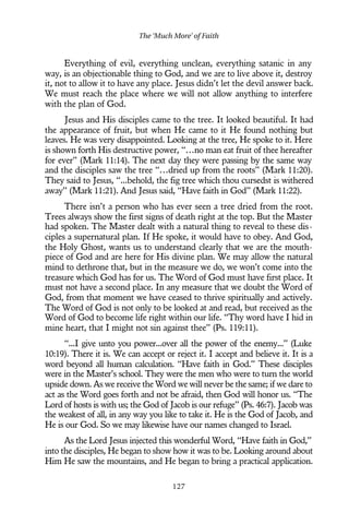 Everything of evil, everything unclean, everything satanic in any
way, is an objectionable thing to God, and we are to live above it, destroy
it, not to allow it to have any place. Jesus didn’t let the devil answer back.
We must reach the place where we will not allow anything to interfere
with the plan of God.
Jesus and His disciples came to the tree. It looked beautiful. It had
the appearance of fruit, but when He came to it He found nothing but
leaves. He was very disappointed. Looking at the tree, He spoke to it. Here
is shown forth His destructive power, “…no man eat fruit of thee hereafter
for ever” (Mark 11:14). The next day they were passing by the same way
and the disciples saw the tree “…dried up from the roots” (Mark 11:20).
They said to Jesus, “...behold, the fig tree which thou cursedst is withered
away” (Mark 11:21). And Jesus said, “Have faith in God” (Mark 11:22).
There isn’t a person who has ever seen a tree dried from the root.
Trees always show the first signs of death right at the top. But the Master
had spoken. The Master dealt with a natural thing to reveal to these dis-
ciples a supernatural plan. If He spoke, it would have to obey. And God,
the Holy Ghost, wants us to understand clearly that we are the mouth-
piece of God and are here for His divine plan. We may allow the natural
mind to dethrone that, but in the measure we do, we won’t come into the
treasure which God has for us. The Word of God must have first place. It
must not have a second place. In any measure that we doubt the Word of
God, from that moment we have ceased to thrive spiritually and actively.
The Word of God is not only to be looked at and read, but received as the
Word of God to become life right within our life. “Thy word have I hid in
mine heart, that I might not sin against thee” (Ps. 119:11).
“...I give unto you power...over all the power of the enemy...” (Luke
10:19). There it is. We can accept or reject it. I accept and believe it. It is a
word beyond all human calculation. “Have faith in God.” These disciples
were in the Master’s school. They were the men who were to turn the world
upside down. As we receive the Word we will never be the same; if we dare to
act as the Word goes forth and not be afraid, then God will honor us. “The
Lord of hosts is with us; the God of Jacob is our refuge” (Ps. 46:7). Jacob was
the weakest of all, in any way you like to take it. He is the God of Jacob, and
He is our God. So we may likewise have our names changed to Israel.
As the Lord Jesus injected this wonderful Word, “Have faith in God,”
into the disciples, He began to show how it was to be. Looking around about
Him He saw the mountains, and He began to bring a practical application.
The ‘Much More’ of Faith
127
 