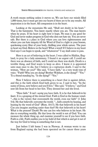 A truth means nothing unless it moves us. We can have our minds filled
1,000 times, but it must get into our hearts if there are to be any results. All
inspiration is in the heart. All compassion is in the heart.
Looking at the mountains He said, “Shall not doubt in his heart.”
That is the barometer. You know exactly where you are. The man knows
when he prays. If his heart is right how it leaps. No man is any good for
God and never makes progress in God who does not hate sin. You are never
safe. But there is a place in God where you can love righteousness and
where you can hate iniquity till the Word of God is a light in your bosom,
quickening every fiber of your body, thrilling your whole nature. The pure
in heart see God. Believe in the heart! What a word! If I believe in my heart
God says I can begin to speak, and “whatsoever” I say shall come to pass.
Here is an act of believing in the heart. I was called to Halifax, Eng-
land, to pray for a lady missionary. I found it an urgent call. I could see
there was an absence of faith, and I could see there was death. Death is a
terrible thing, and God wants to keep us alive. I know it is appointed
unto man once to die, but I believe in a rapturous death. I said to the
woman, “How are you?” She said, “I have faith,” in a very weak tone of
voice. “Faith? Why you are dying? Brother Walshaw, is she dying?” “Yes.”
To a friend standing by, “Is she dying?” “Yes.”
Now I believe there is something in a heart that is against defeat,
and this is the faith which God hath given to us. I said to her, “In the
name of Jesus, now believe and you’ll live.” She said, “I believe,” and God
sent life from her head to her feet. They dressed her and she lived.
“Have faith.” It isn’t saying you have faith. It is he that believeth in his
heart. It is a grasping of the eternal God. Faith is God in the human vessel.
“...this is the victory that overcometh the world, even our faith” (1 John
5:4). He that believeth overcomes the world. “...faith cometh by hearing, and
hearing by the word of God” (Rom. 10:17). He that believeth in his heart!
Can you imagine anything easier than that? He that believeth in his heart!
What is the process? Death! No one can live who believes in his heart. He
dies to everything worldly. He that loves the world is not of God. You can
measure the whole thing up, and examine yourself to see if you have faith.
Faith is a life. Faith enables you to lay hold of that which is and get it out of
the way for God to bring in something that is not.
Just before I left home I was in Norway. A woman wrote to me
from England saying she had been operated on for cancer three years
SMITH WIGGLESWORTH ON PRAYER, POWER AND MIRACLES
128
 
