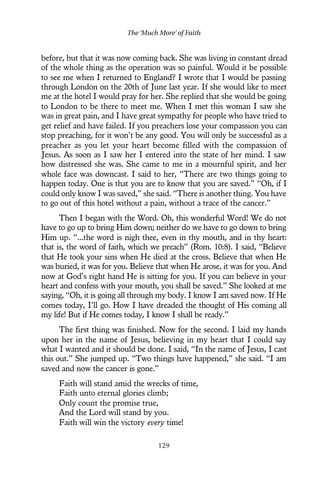 before, but that it was now coming back. She was living in constant dread
of the whole thing as the operation was so painful. Would it be possible
to see me when I returned to England? I wrote that I would be passing
through London on the 20th of June last year. If she would like to meet
me at the hotel I would pray for her. She replied that she would be going
to London to be there to meet me. When I met this woman I saw she
was in great pain, and I have great sympathy for people who have tried to
get relief and have failed. If you preachers lose your compassion you can
stop preaching, for it won’t be any good. You will only be successful as a
preacher as you let your heart become filled with the compassion of
Jesus. As soon as I saw her I entered into the state of her mind. I saw
how distressed she was. She came to me in a mournful spirit, and her
whole face was downcast. I said to her, “There are two things going to
happen today. One is that you are to know that you are saved.” “Oh, if I
could only know I was saved,” she said. “There is another thing. You have
to go out of this hotel without a pain, without a trace of the cancer.”
Then I began with the Word. Oh, this wonderful Word! We do not
have to go up to bring Him down; neither do we have to go down to bring
Him up. “...the word is nigh thee, even in thy mouth, and in thy heart:
that is, the word of faith, which we preach” (Rom. 10:8). I said, “Believe
that He took your sins when He died at the cross. Believe that when He
was buried, it was for you. Believe that when He arose, it was for you. And
now at God’s right hand He is sitting for you. If you can believe in your
heart and confess with your mouth, you shall be saved.” She looked at me
saying, “Oh, it is going all through my body. I know I am saved now. If He
comes today, I’ll go. How I have dreaded the thought of His coming all
my life! But if He comes today, I know I shall be ready.”
The first thing was finished. Now for the second. I laid my hands
upon her in the name of Jesus, believing in my heart that I could say
what I wanted and it should be done. I said, “In the name of Jesus, I cast
this out.” She jumped up. “Two things have happened,” she said. “I am
saved and now the cancer is gone.”
Faith will stand amid the wrecks of time,
Faith unto eternal glories climb;
Only count the promise true,
And the Lord will stand by you.
Faith will win the victory every time!
The ‘Much More’ of Faith
129
 